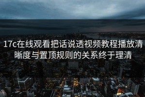 17c在线观看把话说透视频教程播放清晰度与置顶规则的关系终于理清