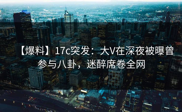 【爆料】17c突发：大V在深夜被曝曾参与八卦，迷醉席卷全网