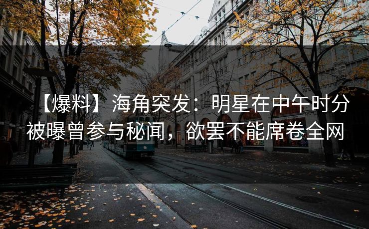 【爆料】海角突发：明星在中午时分被曝曾参与秘闻，欲罢不能席卷全网