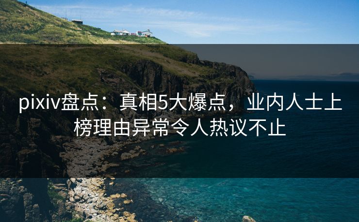 pixiv盘点：真相5大爆点，业内人士上榜理由异常令人热议不止