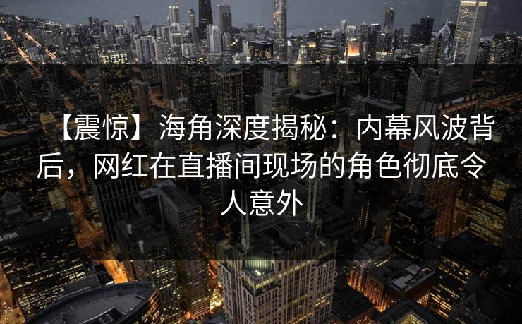 【震惊】海角深度揭秘：内幕风波背后，网红在直播间现场的角色彻底令人意外