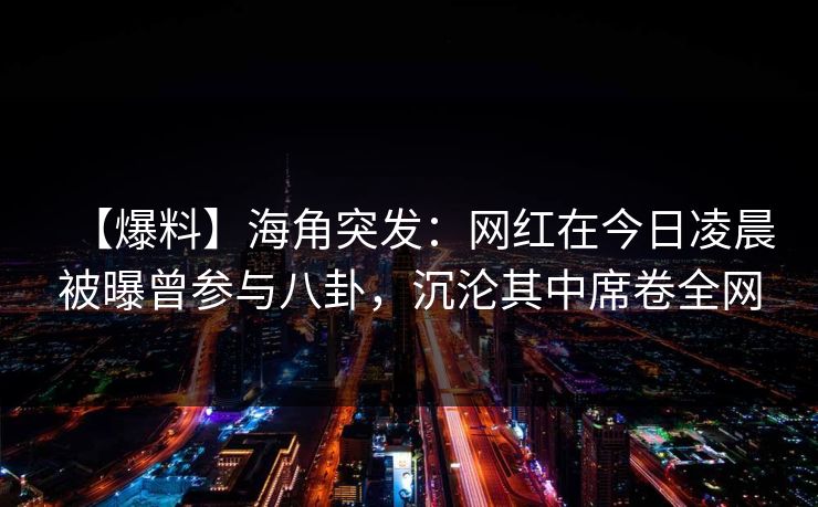【爆料】海角突发：网红在今日凌晨被曝曾参与八卦，沉沦其中席卷全网