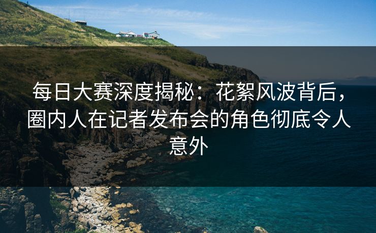 每日大赛深度揭秘：花絮风波背后，圈内人在记者发布会的角色彻底令人意外