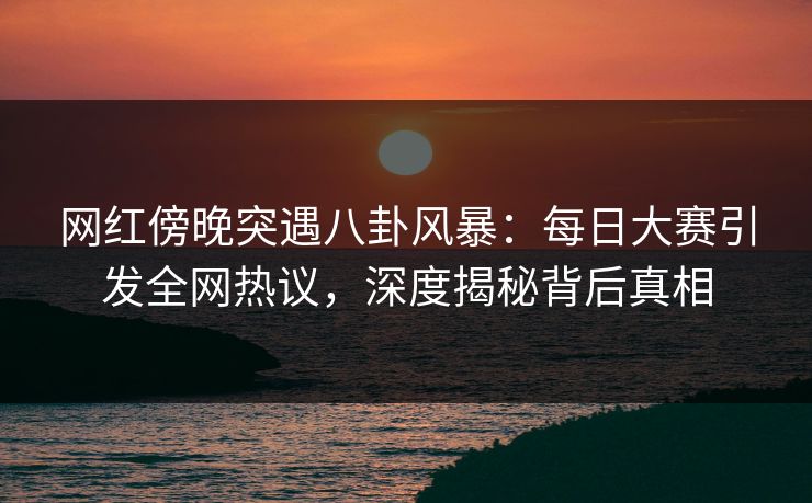 网红傍晚突遇八卦风暴：每日大赛引发全网热议，深度揭秘背后真相