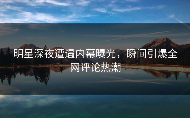 明星深夜遭遇内幕曝光，瞬间引爆全网评论热潮