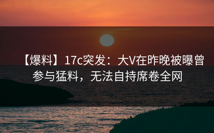 【爆料】17c突发：大V在昨晚被曝曾参与猛料，无法自持席卷全网