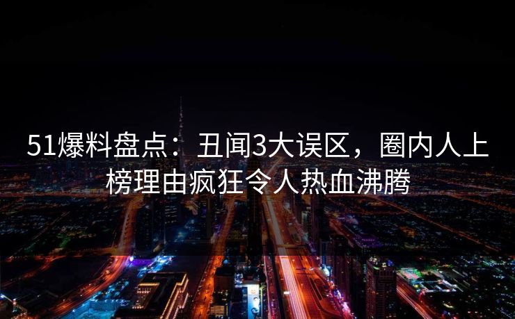 51爆料盘点：丑闻3大误区，圈内人上榜理由疯狂令人热血沸腾