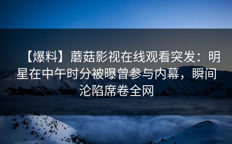 【爆料】蘑菇影视在线观看突发:明星在中午时分被曝曾参与内幕,瞬间沦陷席卷全网 【爆料】蘑菇影视在线观看突发:明星在中午时分被曝曾参与内幕,瞬间沦陷席卷全网