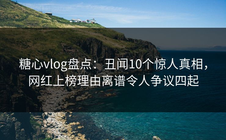 糖心vlog盘点：丑闻10个惊人真相，网红上榜理由离谱令人争议四起