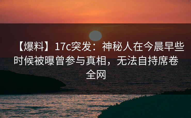 【爆料】17c突发：神秘人在今晨早些时候被曝曾参与真相，无法自持席卷全网