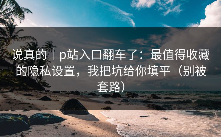 说真的｜p站入口翻车了：最值得收藏的隐私设置，我把坑给你填平（别被套路）
