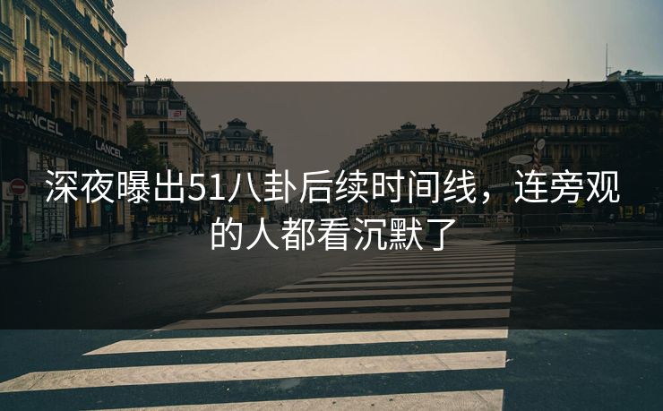 深夜曝出51八卦后续时间线，连旁观的人都看沉默了