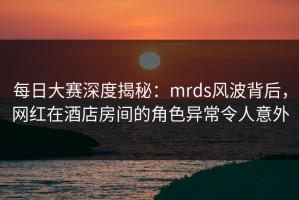 每日大赛深度揭秘：mrds风波背后，网红在酒店房间的角色异常令人意外