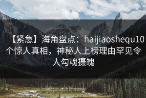 【紧急】海角盘点：haijiaoshequ10个惊人真相，神秘人上榜理由罕见令人勾魂摄魄
