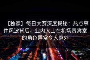 【独家】每日大赛深度揭秘：热点事件风波背后，业内人士在机场贵宾室的角色异常令人意外