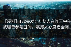 【爆料】17c突发：神秘人在昨天中午被曝曾参与丑闻，震撼人心席卷全网
