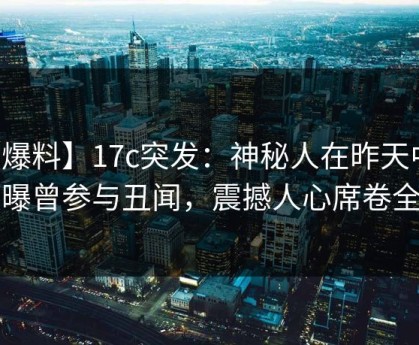 【爆料】17c突发：神秘人在昨天中午被曝曾参与丑闻，震撼人心席卷全网
