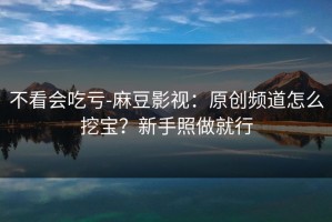 不看会吃亏-麻豆影视：原创频道怎么挖宝？新手照做就行