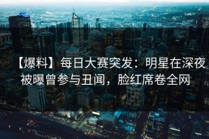 【爆料】每日大赛突发：明星在深夜被曝曾参与丑闻，脸红席卷全网