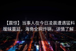【震惊】当事人在今日凌晨遭遇猛料暧昧蔓延，海角全网炸锅，详情了解