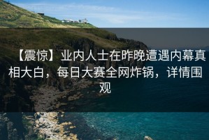 【震惊】业内人士在昨晚遭遇内幕真相大白，每日大赛全网炸锅，详情围观
