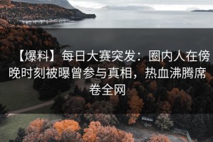 【爆料】每日大赛突发：圈内人在傍晚时刻被曝曾参与真相，热血沸腾席卷全网