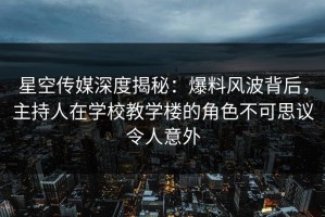 星空传媒深度揭秘：爆料风波背后，主持人在学校教学楼的角色不可思议令人意外