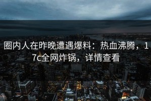 圈内人在昨晚遭遇爆料：热血沸腾，17c全网炸锅，详情查看