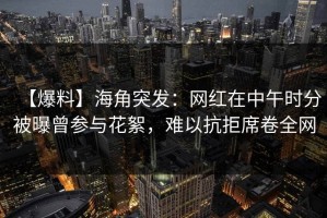 【爆料】海角突发：网红在中午时分被曝曾参与花絮，难以抗拒席卷全网