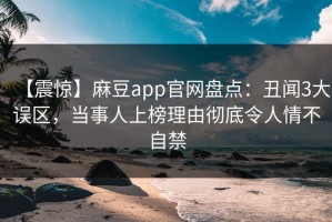 【震惊】麻豆app官网盘点：丑闻3大误区，当事人上榜理由彻底令人情不自禁