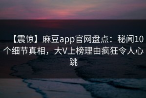 【震惊】麻豆app官网盘点：秘闻10个细节真相，大V上榜理由疯狂令人心跳