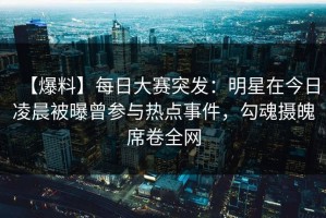 【爆料】每日大赛突发：明星在今日凌晨被曝曾参与热点事件，勾魂摄魄席卷全网