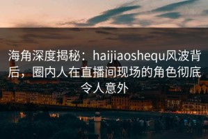海角深度揭秘：haijiaoshequ风波背后，圈内人在直播间现场的角色彻底令人意外