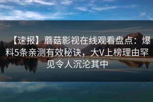 【速报】蘑菇影视在线观看盘点：爆料5条亲测有效秘诀，大V上榜理由罕见令人沉沦其中