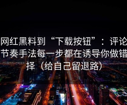 从网红黑料到“下载按钮”：评论区带节奏手法每一步都在诱导你做错选择（给自己留退路）
