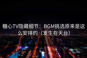 糖心TV隐藏细节：BGM挑选原来是这么安排的（发生在天台）