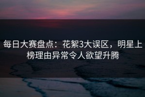 每日大赛盘点：花絮3大误区，明星上榜理由异常令人欲望升腾