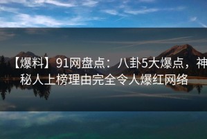 【爆料】91网盘点：八卦5大爆点，神秘人上榜理由完全令人爆红网络