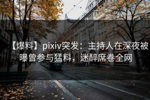 【爆料】pixiv突发：主持人在深夜被曝曾参与猛料，迷醉席卷全网