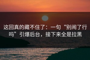 这回真的藏不住了：一句“别闹了行吗”引爆后台，接下来全是拉黑