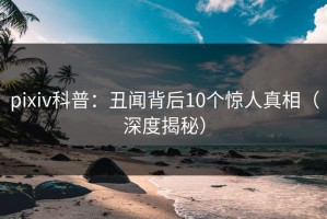 pixiv科普：丑闻背后10个惊人真相（深度揭秘）