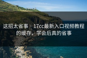 这招太省事 · 17cc最新入口视频教程的缓存，学会后真的省事