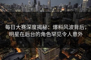 每日大赛深度揭秘：爆料风波背后，明星在后台的角色罕见令人意外