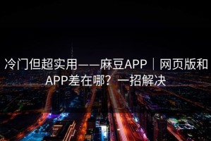 冷门但超实用——麻豆APP｜网页版和APP差在哪？一招解决
