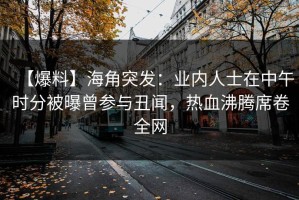 【爆料】海角突发：业内人士在中午时分被曝曾参与丑闻，热血沸腾席卷全网