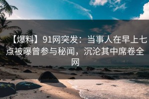 【爆料】91网突发：当事人在早上七点被曝曾参与秘闻，沉沦其中席卷全网