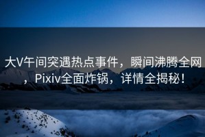 大V午间突遇热点事件，瞬间沸腾全网，Pixiv全面炸锅，详情全揭秘！
