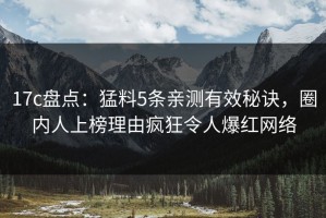 17c盘点：猛料5条亲测有效秘诀，圈内人上榜理由疯狂令人爆红网络