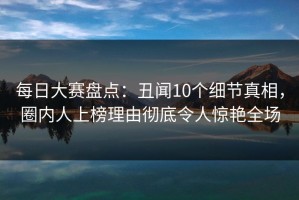每日大赛盘点：丑闻10个细节真相，圈内人上榜理由彻底令人惊艳全场