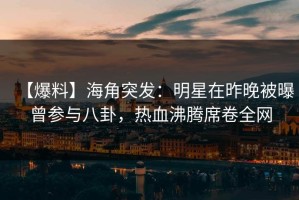 【爆料】海角突发：明星在昨晚被曝曾参与八卦，热血沸腾席卷全网